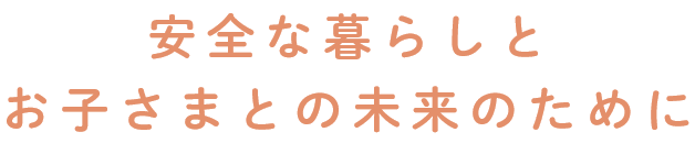 安全な暮らしとお子さまとの未来のために